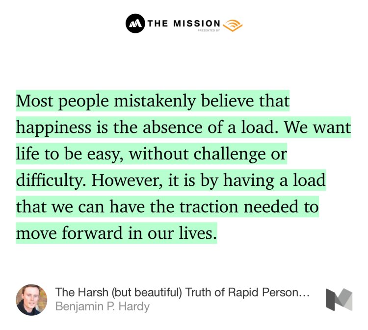 “Most people mistakenly believe that happiness is the absence of a load. We want life to be easy, without challenge or difficulty. However, it is by having a load that we can have the traction needed to move forward in our lives.” from “The Harsh (but beautiful) Truth of Rapid Personal Growth” by Benjamin P. Hardy.