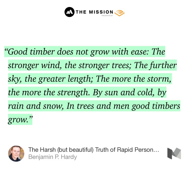 “…‘Good timber does not grow with ease: The stronger wind, the stronger trees; The further sky, the greater length; The more the storm, the more the strength. By sun and cold, by rain and snow, In trees and men good timbers grow.’” from “The Harsh (but beautiful) Truth of Rapid Personal Growth” by Benjamin P. Hardy.