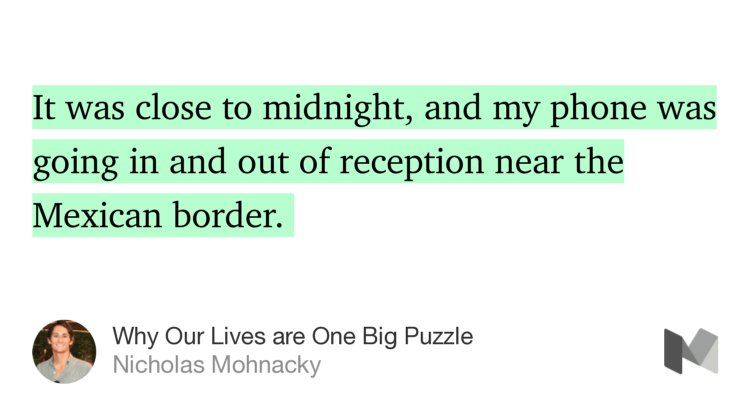 “It was close to midnight, and my phone was going in and out of reception near the Mexican border.…” from “Why Our Lives are One Big Puzzle” by Nicholas Mohnacky.