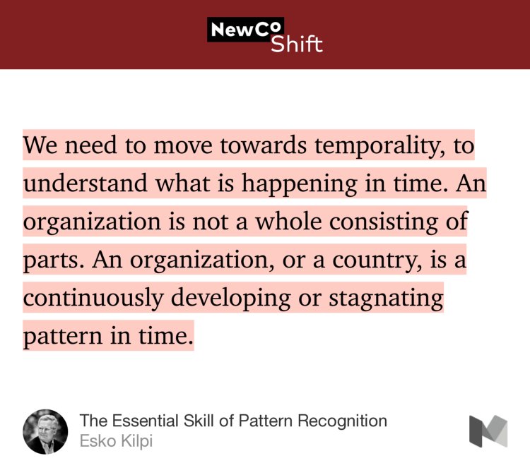“…We need to move towards temporality, to understand what is happening in time. An organization is not a whole consisting of parts. An organization, or a country, is a continuously developing or stagnating pattern in time.” from “The Essential Skill of Pattern Recognition” by Esko Kilpi.