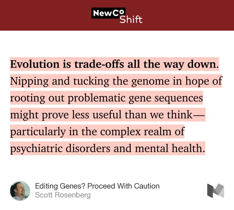 “Evolution is trade-offs all the way down. Nipping and tucking the genome in hope of rooting out problematic gene sequences might prove less useful than we think — particularly in the complex realm of psychiatric disorders and mental health.” from “Editing Genes? Proceed With Caution” by Scott Rosenberg.