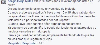 ¿Cuántos años lleva trabajando usted en esto? ¿O sigue leyendo libros en su Universidad de Biología? Cuando acabe sus estudios y lleve unos 10 ó 15 años trabajando y no aprendiéndose libros de memoria, hablaremos. ¿Cuántos casos ha visto usted en persona tratados por naturopatía? Cuando lleve unos años trabajando, hablaremos. Ya que no creo que un niño pueda dar lecciones a naturópatas y a médicos versados en naturopatía. Pero siga usted pensando así, simplemente hablando de lo que lee en los libros, que llegará muy lejos.