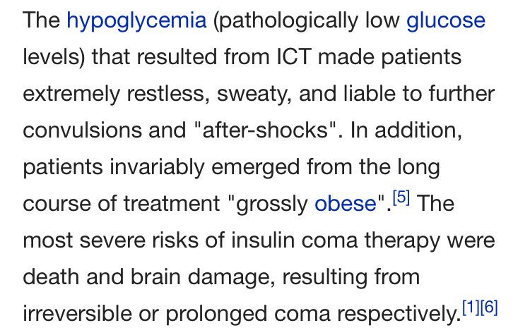 The hypoglycemia (pathologically low glucose levels) that resulted from ICT made patients extremely restless, sweaty, and liable to further convulsions and "after-shocks". In addition, patients invariably emerged from the long course of treatment "grossly obese". The most severe risks of insulin coma therapy were death and brain damage, resulting from irreversible or prolonged coma respectively.