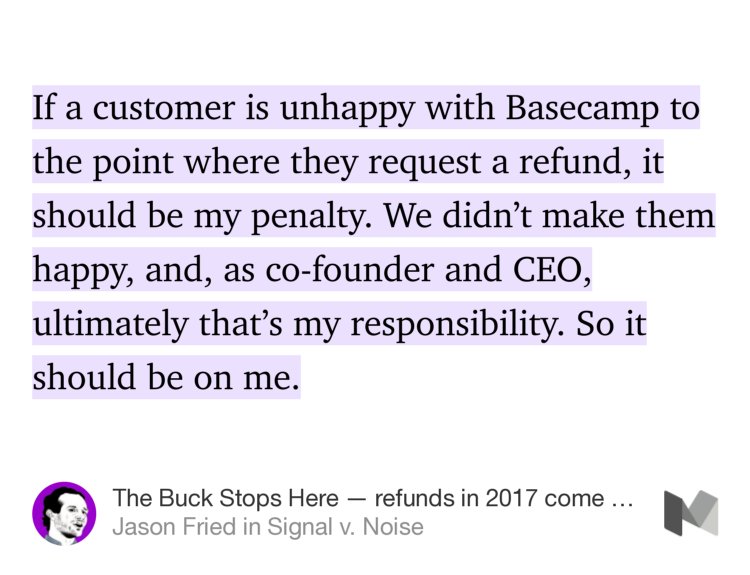 “If a customer is unhappy with Basecamp to the point where they request a refund, it should be my penalty. We didn’t make them happy, and, as co-founder and CEO, ultimately that’s my responsibility. So it should be on me.” from “The Buck Stops Here — refunds in 2017 come out of my pocket” by Jason Fried.