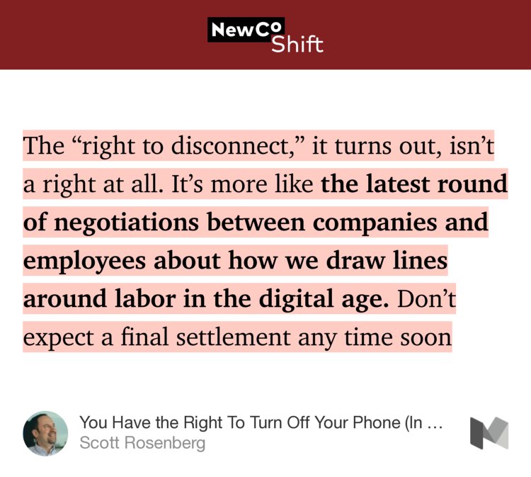 “…The ‘right to disconnect,’ it turns out, isn’t a right at all. It’s more like the latest round of negotiations between companies and employees about how we draw lines around labor in the digital age. Don’t expect a final settlement any time soon…” from “You Have the Right To Turn Off Your Phone (In France)” by Scott Rosenberg.