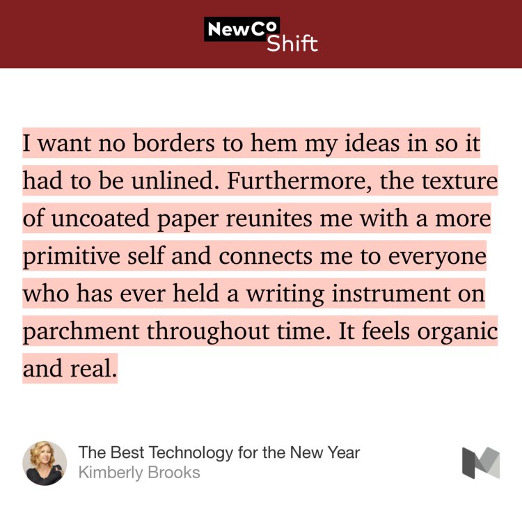 “I want no borders to hem my ideas in so it had to be unlined. Furthermore, the texture of uncoated paper reunites me with a more primitive self and connects me to everyone who has ever held a writing instrument on parchment throughout time. It feels organic and real.” from “The Best Technology for the New Year” by Kimberly Brooks.