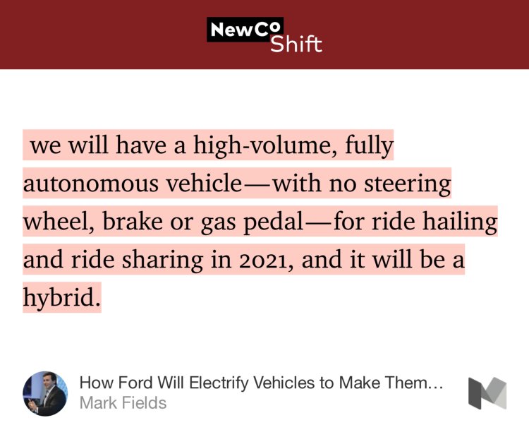 “…we will have a high-volume, fully autonomous vehicle — with no steering wheel, brake or gas pedal — for ride hailing and ride sharing in 2021, and it will be a hybrid.” from “How Ford Will Electrify Vehicles to Make Them Better” by Mark Fields.