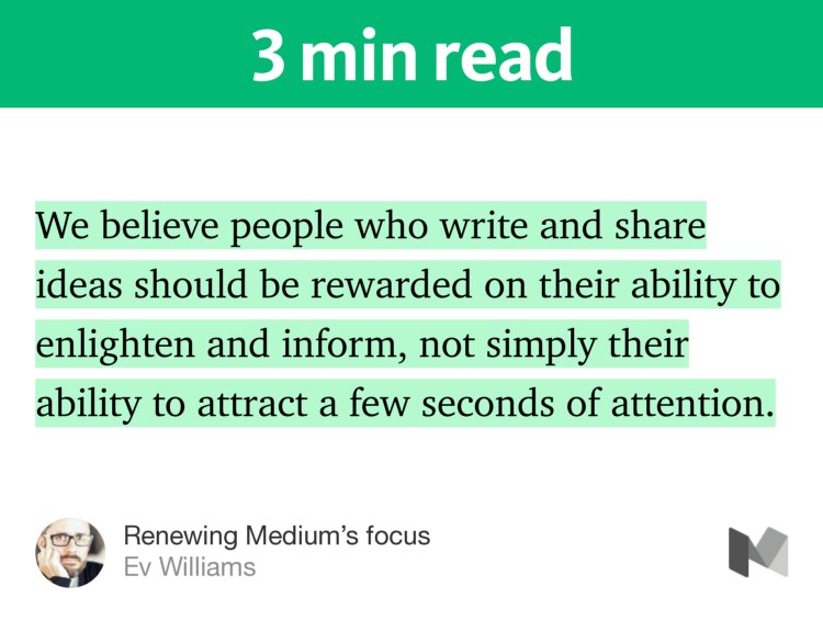 “…We believe people who write and share ideas should be rewarded on their ability to enlighten and inform, not simply their ability to attract a few seconds of attention.…” from “Renewing Medium’s focus” by Ev Williams.