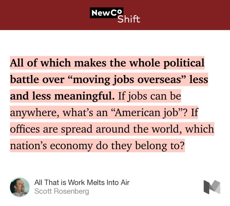 “…All of which makes the whole political battle over ‘moving jobs overseas’ less and less meaningful. If jobs can be anywhere, what’s an ‘American job’? If offices are spread around the world, which nation’s economy do they belong to?” from “All That is Work Melts Into Air” by Scott Rosenberg.