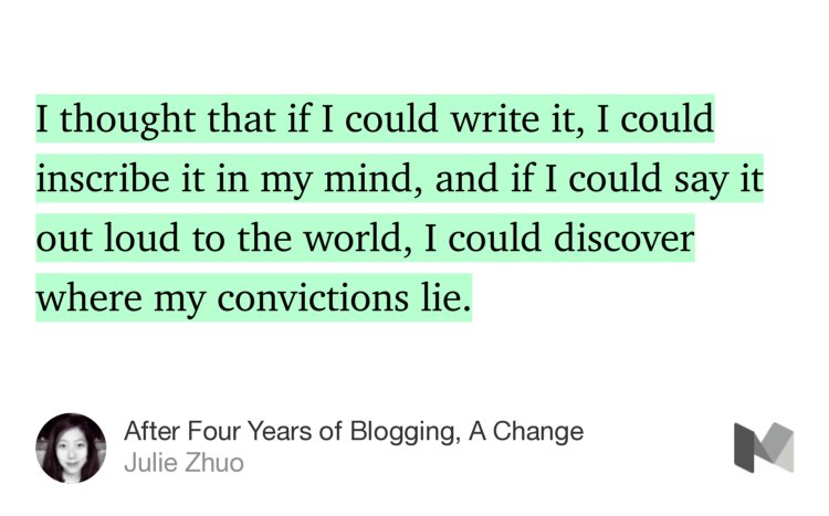 “…I thought that if I could write it, I could inscribe it in my mind, and if I could say it out loud to the world, I could discover where my convictions lie.” from “After Four Years of Blogging, A Change” by Julie Zhuo.