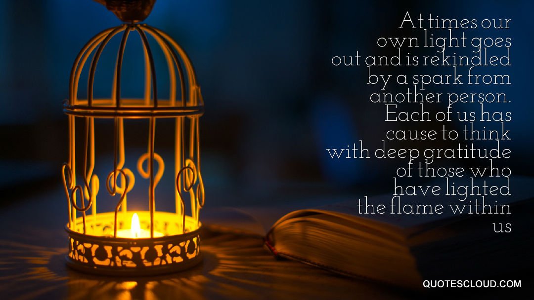 At times our own light goes out &amp; is rekindled by a spark from another person. Each of us has cause to think with deep gratitude..