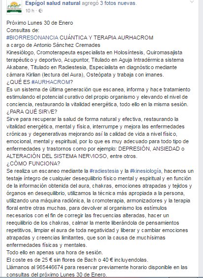 Próximo Lunes 30 de Enero Consultas de: #BIORRESONANCIA CUÁNTICA Y TERAPIA AURHACROM a cargo de Antonio Sánchez Cremades Kinesiólogo, Cromoterapeuta especialista en Holosíntesis, Quiromasajista terapéutico y deportivo, Acupuntor, Titulado en Aguja Intradérmica sistema Akabane, Titulado en Radiestesia, Especialista en diagnóstico mediante cámara Kirlian (lectura del Aura), Osteópata y trabaja con imanes. ¿QUÉ ES #AURHACROM? Es un sistema de última generación que escanea, informa y hace tratamiento estimulando el potencial curativo del propio organismo y elevando el nivel de conciencia, restaurando la vitalidad energética, todo ello en la misma sesión. ¿PARA QUÉ SIRVE? Sirve para recuperar la salud de forma natural y efectiva, restaurando la vitalidad energética, mental y física, interrumpe y mejora las enfermedades crónicas y degenerativas mejorando así la calidad de vida a nivel físico, emocional, mental y espiritual, por lo que es muy adecuado para todo tipo de enfermedades y trastornos como por ejemplo: DEPRESIÓN, ANSIEDAD o ALTERACIÓN DEL SISTEMA NERVIOSO, entre otros. ¿CÓMO FUNCIONA? Se realiza un escaneo mediante la #radiestesia y la #kinesiología, hacemos un testaje íntegro de cualquier desequilibrio físico mental y espiritual y en función de la información obtenida del aura, chakras, emociones atrapadas y tejidos y órganos en desequilibrio, utilizamos la técnica más apropiada a la persona, utilizando una máquina radiónica, la cromoterapia, armonizadores y la terapia floral entre otras muchas, para devolver al organismo los estímulos necesarios con el fin de corregir las frecuencias alteradas, hacer un reequilibrio de los chakras, calmar la mente liberándola de pensamientos repetitivos, limpiar el aura de toda negatividad y liberar y cambiar emociones atrapadas y creencias limitantes, que son la causa de muchísimas enfermedades físicas y mentales. Todo ello en apenas una hora de sesión.  El coste es de 25 € sin flores de Bach o 40 € incluyendolas. Llámanos al 965446674 para reservar previamente horario disponible en las consultas del próximo Lunes 30 de Enero.