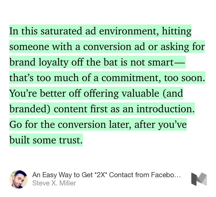 “In this saturated ad environment, hitting someone with a conversion ad or asking for brand loyalty off the bat is not smart — that’s too much of a commitment, too soon. You’re better off offering valuable (and branded) content first as an introduction. Go for the conversion later, after you’ve built some trust.” from “An Easy Way to Get *2X* Contact from Facebook Ads” by Steve X. Miller.