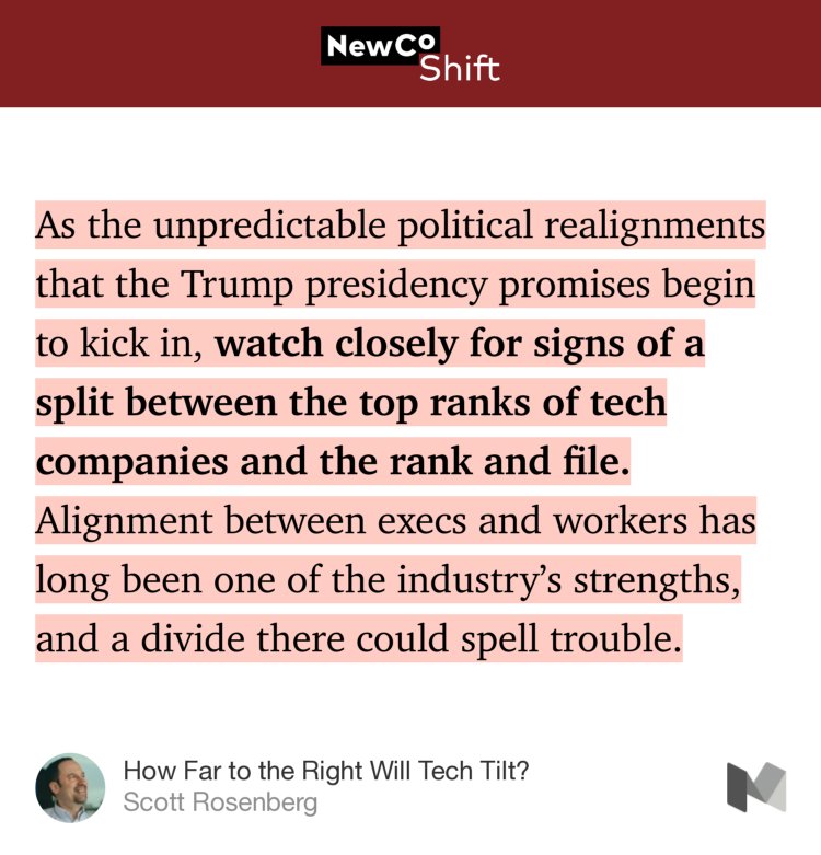 “…As the unpredictable political realignments that the Trump presidency promises begin to kick in, watch closely for signs of a split between the top ranks of tech companies and the rank and file. Alignment between execs and workers has long been one of the industry’s strengths, and a divide there could spell trouble.” from “How Far to the Right Will Tech Tilt?” by Scott Rosenberg.