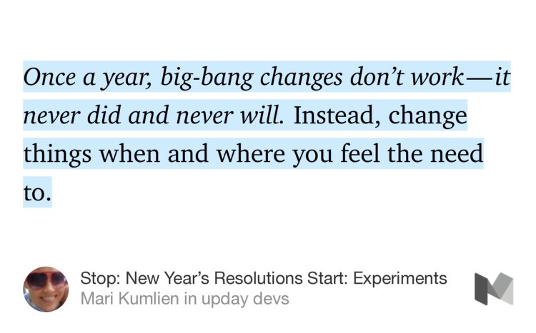 “…Once a year, big-bang changes don’t work — it never did and never will. Instead, change things when and where you feel the need to.…” from “Stop: New Year’s Resolutions
Start: Experiments” by Mari Kumlien.