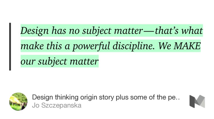 “Design has no subject matter — that’s what make this a powerful discipline. We MAKE our subject matter” from “Design thinking origin story plus some of the people who made it all happen” by Jo Szczepanska.
