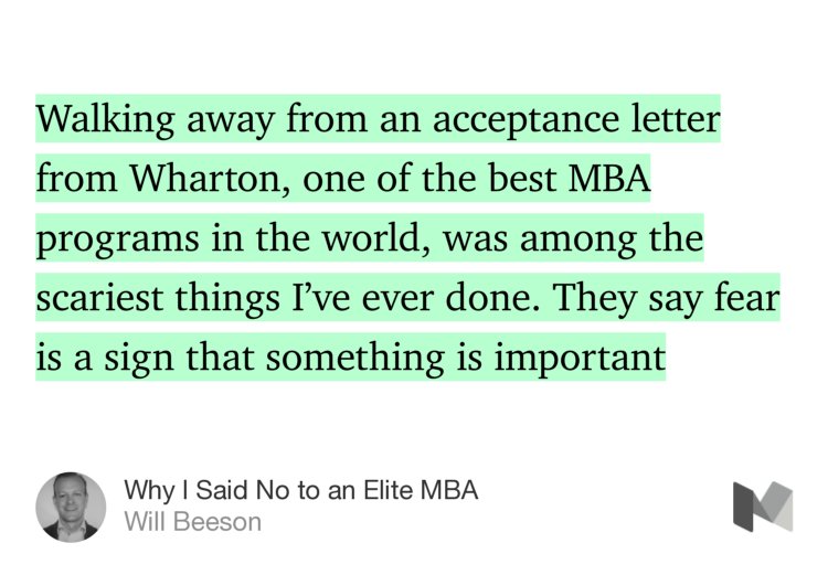 “Walking away from an acceptance letter from Wharton, one of the best MBA programs in the world, was among the scariest things I’ve ever done. They say fear is a sign that something is important…” from “Why I Said No to an Elite MBA” by Will Beeson.
