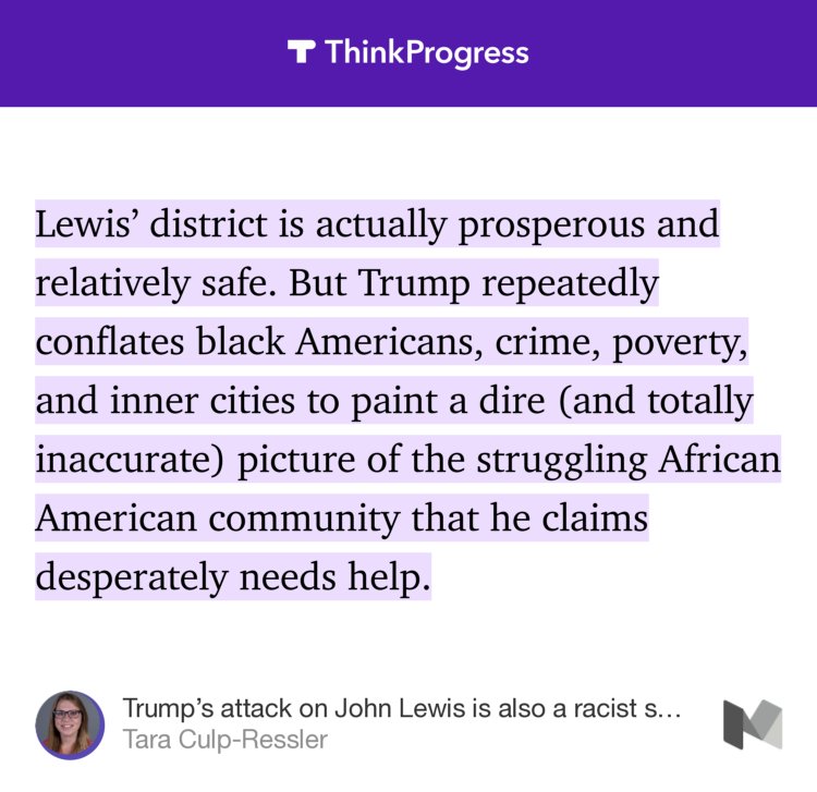 “Lewis’ district is actually prosperous and relatively safe. But Trump repeatedly conflates black Americans, crime, poverty, and inner cities to paint a dire (and totally inaccurate) picture of the struggling African American community that he claims desperately needs help.” from “Trump’s attack on John Lewis is also a racist smear against black communities” by Tara Culp-Ressler.