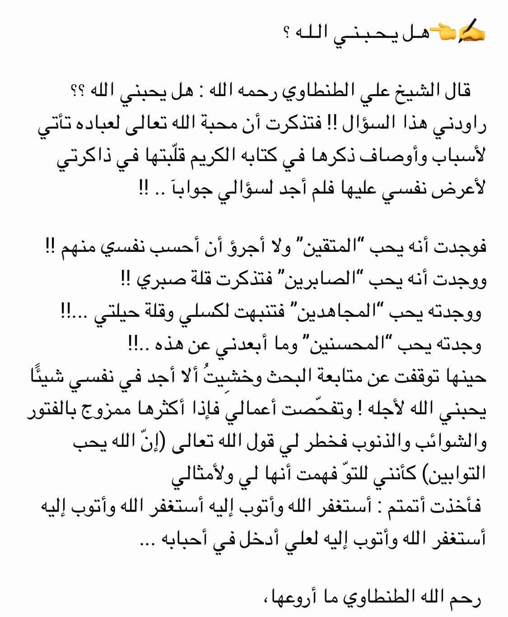 ﻫـﻞ ﻳـﺤـﺒـﻨـﻲ ﺍﻟـﻠـﻪ ؟
ﻗﺎﻝ ﺍﻟﺸﻴﺦ ﻋﻠﻲ ﺍﻟﻄﻨﻄﺎﻭﻱ ﺭﺣﻤﻪ ﺍﻟﻠﻪ : ﻫﻞ ﻳﺤﺒﻨﻲ ﺍﻟﻠﻪ ؟؟ 
ﺭﺍﻭﺩﻧﻲ ﻫﺬﺍ ﺍﻟﺴﺆﺍﻝ !! ﻓﺘﺬﻛﺮﺕ ﺃﻥ ﻣﺤﺒﺔ ﺍﻟﻠﻪ ﺗﻌﺎﻟﻰ ﻟﻌﺒﺎﺩﻩ ﺗﺄﺗﻲ: