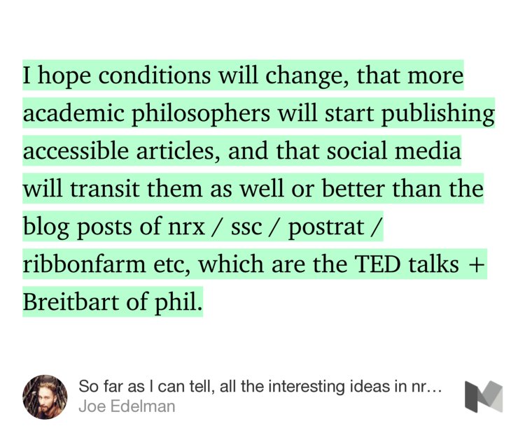 “I hope conditions will change, that more academic philosophers will start publishing accessible articles, and that social media will transit them as well or better than the blog posts of nrx / ssc / postrat / ribbonfarm etc, which are the TED talks + Breitbart of phil.” from “So far as I can tell, all the interesting ideas in nrx come from a handful of brilliant liberal …” by Joe Edelman.