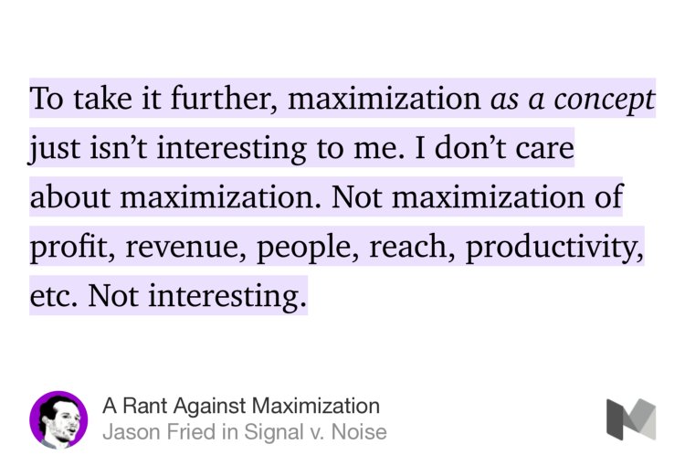 “To take it further, maximization as a concept just isn’t interesting to me. I don’t care about maximization. Not maximization of profit, revenue, people, reach, productivity, etc. Not interesting.” from “A Rant Against Maximization” by Jason Fried.