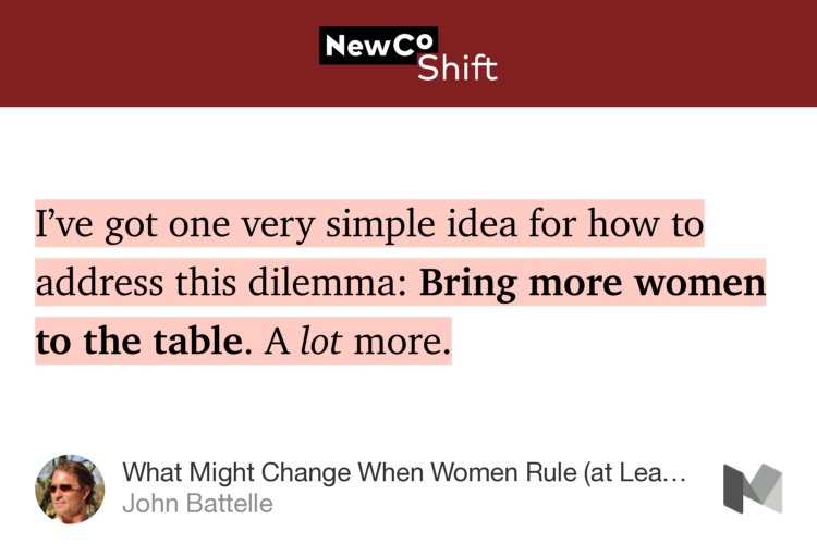 “I’ve got one very simple idea for how to address this dilemma: Bring more women to the table. A lot more.…” from “What Might Change When Women Rule (at Least Half) the World?” by John Battelle.