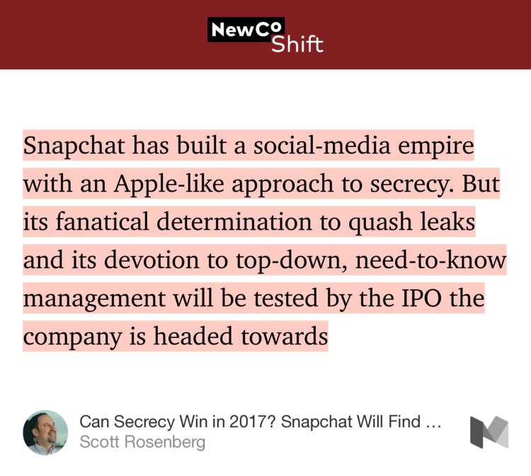 “Snapchat has built a social-media empire with an Apple-like approach to secrecy. But its fanatical determination to quash leaks and its devotion to top-down, need-to-know management will be tested by the IPO the company is headed towards…” from “Can Secrecy Win in 2017? Snapchat Will Find Out” by Scott Rosenberg.