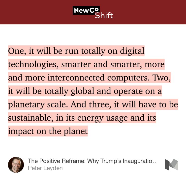 “…One, it will be run totally on digital technologies, smarter and smarter, more and more interconnected computers. Two, it will be totally global and operate on a planetary scale. And three, it will have to be sustainable, in its energy usage and its impact on the planet…” from “The Positive Reframe: Why Trump’s Inauguration is Not the Beginning of an Era — but the End” by Peter Leyden.