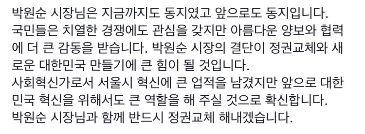 박원순 시장님은 지금까지도 동지였고 앞으로도 동지입니다.      
국민들은 치열한 경쟁에도 관심을 갖지만 아름다운 양보와 협력에 더 큰 감동을 받습니다. 박원순 시장의 결단이 정권교체와 새로운 대한민국 만들기에 큰 힘이 될 것입니다.
사회혁신가로..
