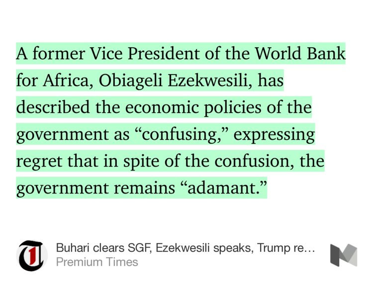 “A former Vice President of the World Bank for Africa, Obiageli Ezekwesili, has described the economic policies of the government as ‘confusing,’ expressing regret that in spite of the confusion, the government remains ‘adamant.’” from “Buhari clears SGF, Ezekwesili speaks, Trump revokes abortion policy and more” by Premium Times.