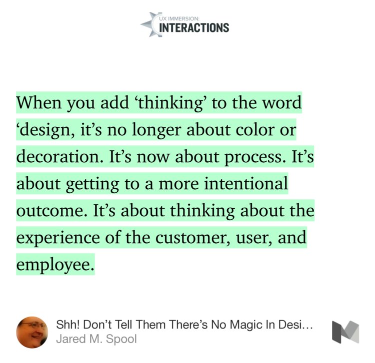 “…When you add ‘thinking’ to the word ‘design, it’s no longer about color or decoration. It’s now about process. It’s about getting to a more intentional outcome. It’s about thinking about the experience of the customer, user, and employee.” from “Shh! Don’t Tell Them There’s No Magic In Design Thinking” by Jared M. Spool.