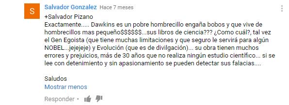 Dawkins es un pobre hombrecillo engañabobos que vive de hombrecillos más pequeños. ¿Sus libros de ciencia? ¿Como cuál, el gen egoista? Tiene muchas limitaciones y seguro le servirá para un Nobel. Y evolución, que es divulgación. Su obra tiene muchos errores y prejuicios, hace más de 30 años que no realiza ningún estudio científico. Si se lee con detenimiento y sin apasionamiento se pueden detectar sus falacias.