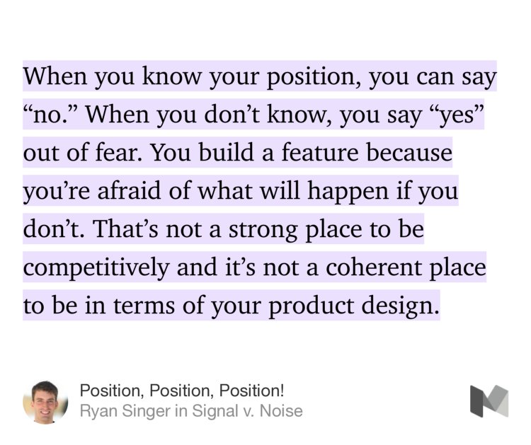 “When you know your position, you can say ‘no.’ When you don’t know, you say ‘yes’ out of fear. You build a feature because you’re afraid of what will happen if you don’t. That’s not a strong place to be competitively and it’s not a coherent place to be in terms of your product design.” from “Position, Position, Position!” by Ryan Singer.