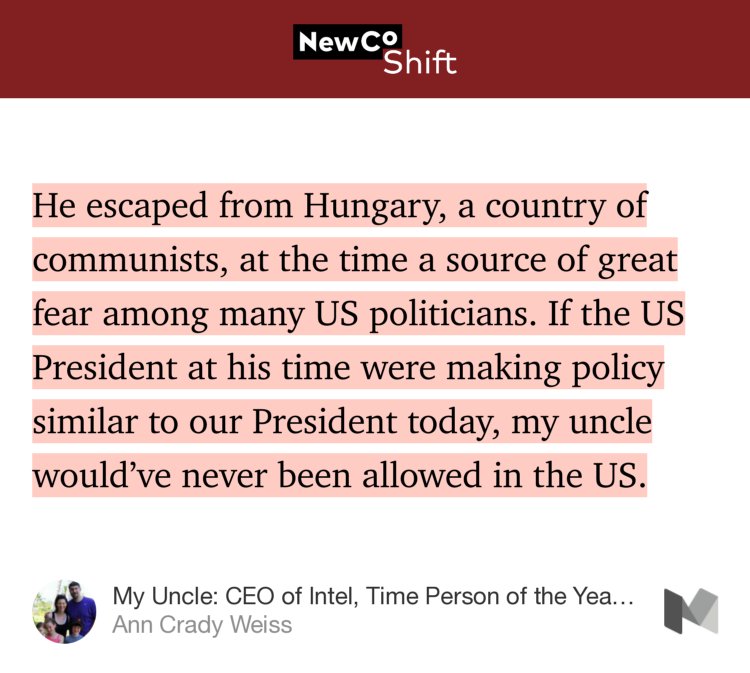 “…He escaped from Hungary, a country of communists, at the time a source of great fear among many US politicians. If the US President at his time were making policy similar to our President today, my uncle would’ve never been allowed in the US.” from “My Uncle: CEO of Intel, Time Person of the Year and an Immigrant” by Ann Crady Weiss.