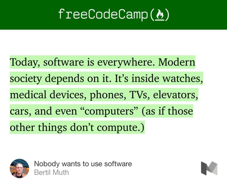 “Today, software is everywhere. Modern society depends on it. It’s inside watches, medical devices, phones, TVs, elevators, cars, and even ‘computers’ (as if those other things don’t compute.)” from “Nobody wants to use software” by Bertil Muth.