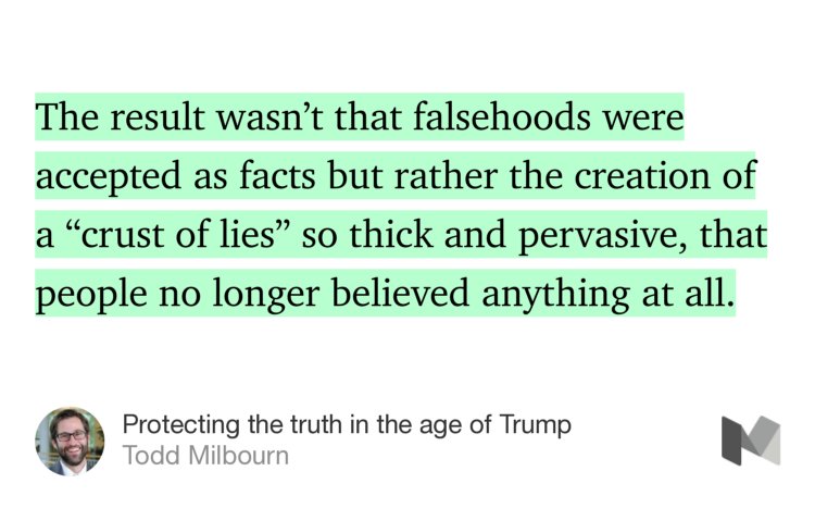 “…The result wasn’t that falsehoods were accepted as facts but rather the creation of a ‘crust of lies’ so thick and pervasive, that people no longer believed anything at all.…” from “Protecting the truth in the age of Trump” by Todd Milbourn.