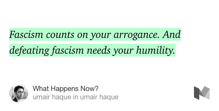 “Fascism counts on your arrogance. And defeating fascism needs your humility.…” from “What Happens Now?” by umair haque.