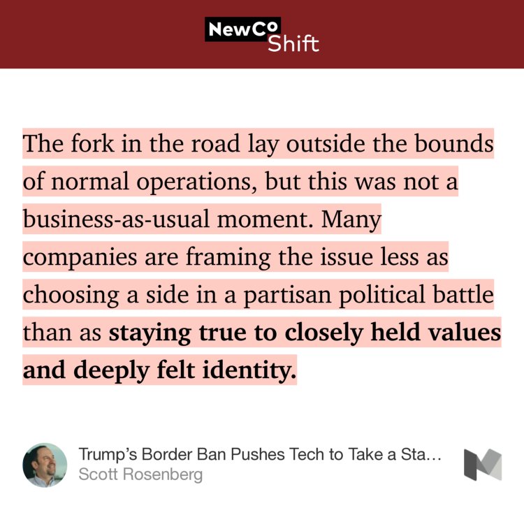 “The fork in the road lay outside the bounds of normal operations, but this was not a business-as-usual moment. Many companies are framing the issue less as choosing a side in a partisan political battle than as staying true to closely held values and deeply felt identity.” from “Trump’s Border Ban Pushes Tech to Take a Stand — But Will It Lead?” by Scott Rosenberg.