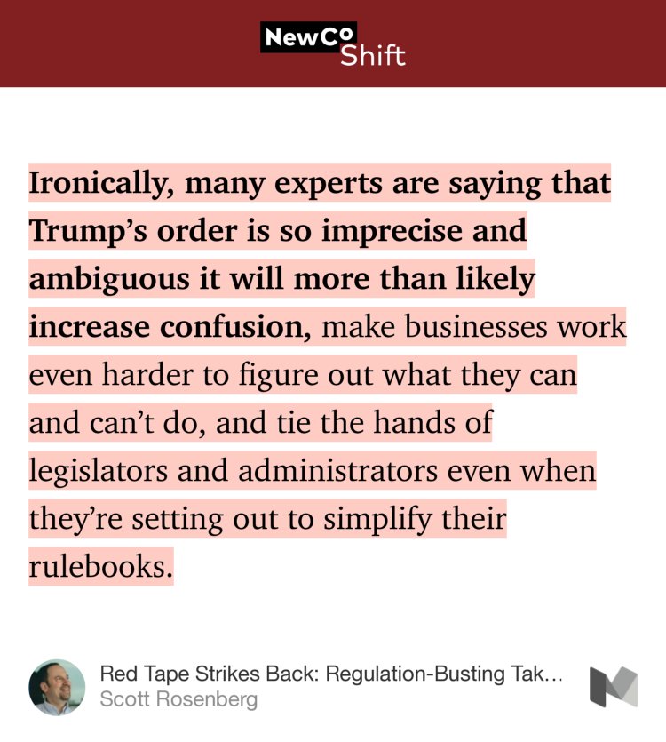 “Ironically, many experts are saying that Trump’s order is so imprecise and ambiguous it will more than likely increase confusion, make businesses work even harder to figure out what they can and can’t do, and tie the hands of legislators and administrators even when they’re setting out to simplify their rulebooks.…” from “Red Tape Strikes Back: Regulation-Busting Takes More Than a Hand-Wave” by Scott Rosenberg.