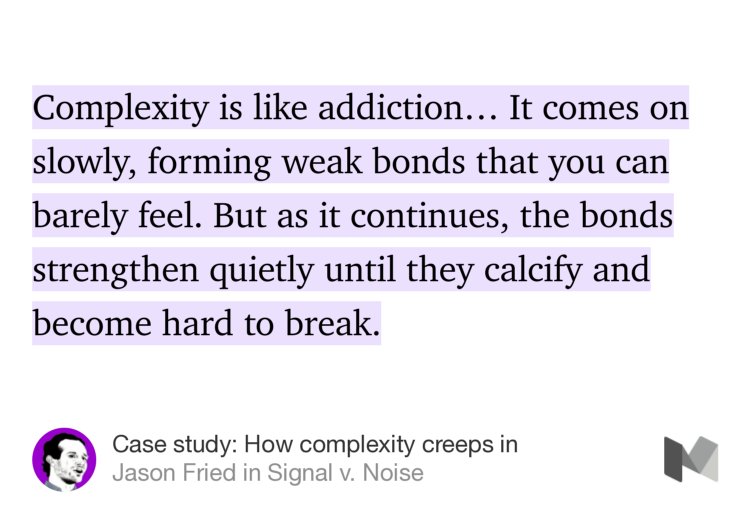 “Complexity is like addiction… It comes on slowly, forming weak bonds that you can barely feel. But as it continues, the bonds strengthen quietly until they calcify and become hard to break.” from “Case study: How complexity creeps in” by Jason Fried.