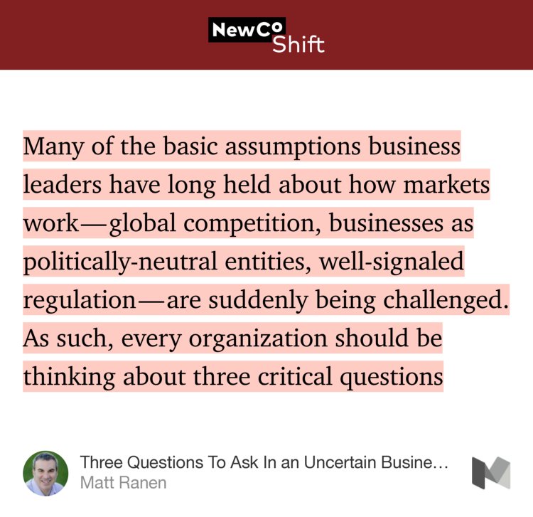 “Many of the basic assumptions business leaders have long held about how markets work — global competition, businesses as politically-neutral entities, well-signaled regulation — are suddenly being challenged. As such, every organization should be thinking about three critical questions…” from “Three Questions To Ask In an Uncertain Business Climate” by Matt Ranen.
