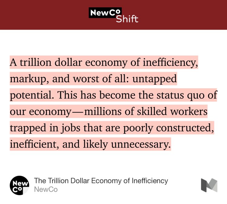“…A trillion dollar economy of inefficiency, markup, and worst of all: untapped potential. This has become the status quo of our economy — millions of skilled workers trapped in jobs that are poorly constructed, inefficient, and likely unnecessary.” from “The Trillion Dollar Economy of Inefficiency” by NewCo.