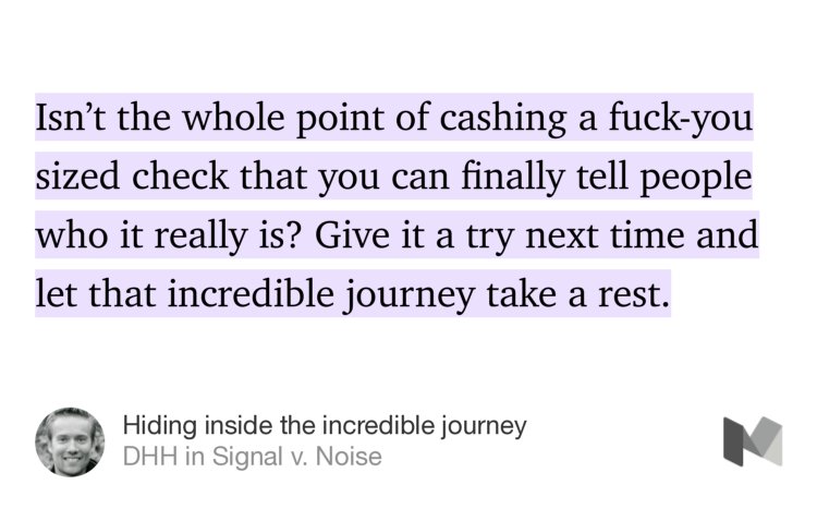 “Isn’t the whole point of cashing a fuck-you sized check that you can finally tell people who it really is? Give it a try next time and let that incredible journey take a rest.” from “Hiding inside the incredible journey” by DHH.