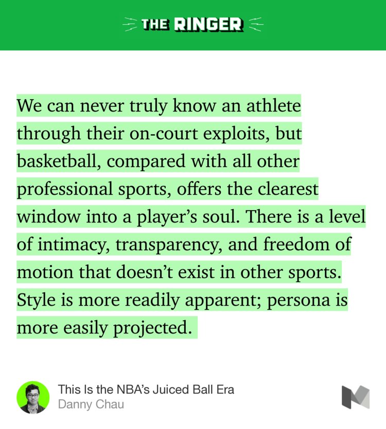 “We can never truly know an athlete through their on-court exploits, but basketball, compared with all other professional sports, offers the clearest window into a player’s soul. There is a level of intimacy, transparency, and freedom of motion that doesn’t exist in other sports. Style is more readily apparent; persona is more easily projected.…” from “This Is the NBA’s Juiced Ball Era” by Danny Chau.