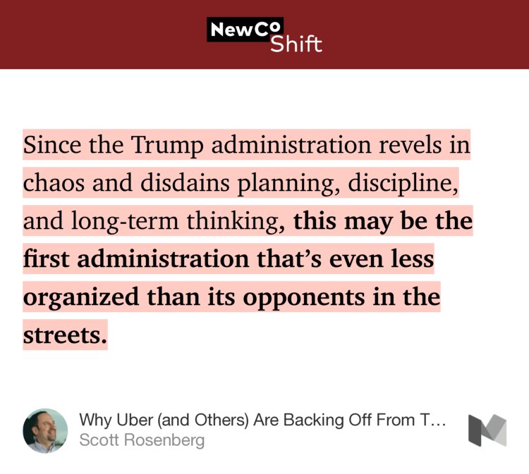 “…Since the Trump administration revels in chaos and disdains planning, discipline, and long-term thinking, this may be the first administration that’s even less organized than its opponents in the streets.” from “Why Uber (and Others) Are Backing Off From Trump” by Scott Rosenberg.