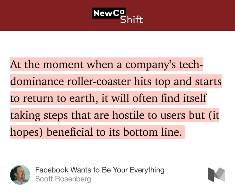 “At the moment when a company’s tech-dominance roller-coaster hits top and starts to return to earth, it will often find itself taking steps that are hostile to users but (it hopes) beneficial to its bottom line.…” from “Facebook Wants to Be Your Everything” by Scott Rosenberg.