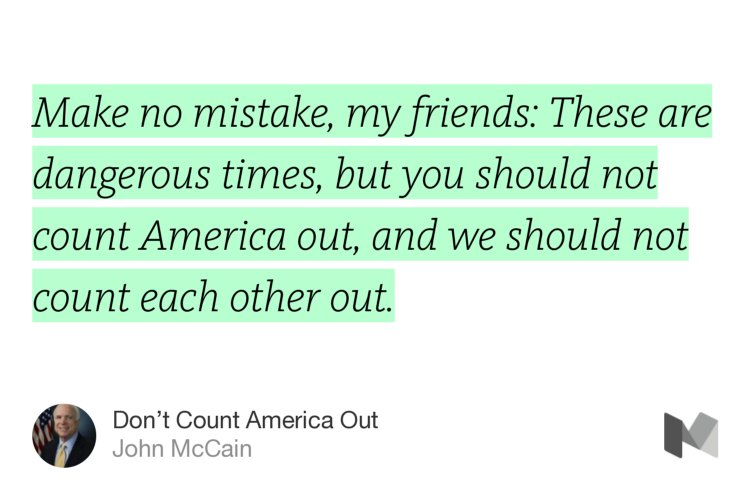 “Make no mistake, my friends: These are dangerous times, but you should not count America out, and we should not count each other out.” from “Don’t Count America Out” by John McCain.
