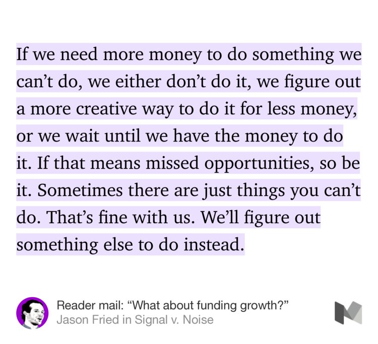 “If we need more money to do something we can’t do, we either don’t do it, we figure out a more creative way to do it for less money, or we wait until we have the money to do it. If that means missed opportunities, so be it. Sometimes there are just things you can’t do. That’s fine with us. We’ll figure out something else to do instead.” from “Reader mail: ‘What about funding growth?’” by Jason Fried.
