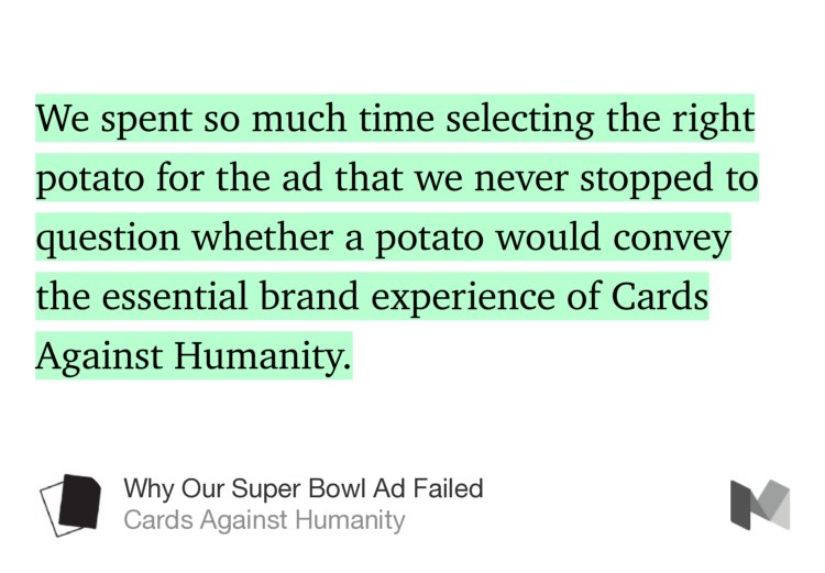 “…We spent so much time selecting the right potato for the ad that we never stopped to question whether a potato would convey the essential brand experience of Cards Against Humanity.” from “Why Our Super Bowl Ad Failed” by Cards Against Humanity.