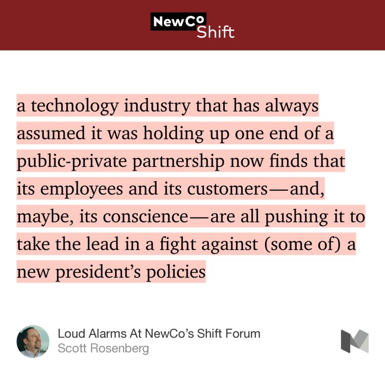 “…a technology industry that has always assumed it was holding up one end of a public-private partnership now finds that its employees and its customers — and, maybe, its conscience — are all pushing it to take the lead in a fight against (some of) a new president’s policies…” from “Loud Alarms At NewCo’s Shift Forum” by Scott Rosenberg.
